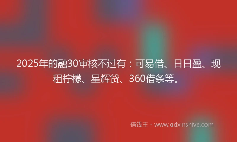 2025年的融30审核不过有：可易借、日日盈、现租柠檬、星辉贷、360借条等。
