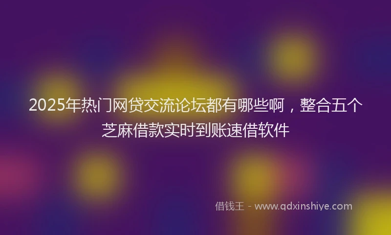 2025年热门网贷交流论坛都有哪些啊，整合五个芝麻借款实时到账速借软件