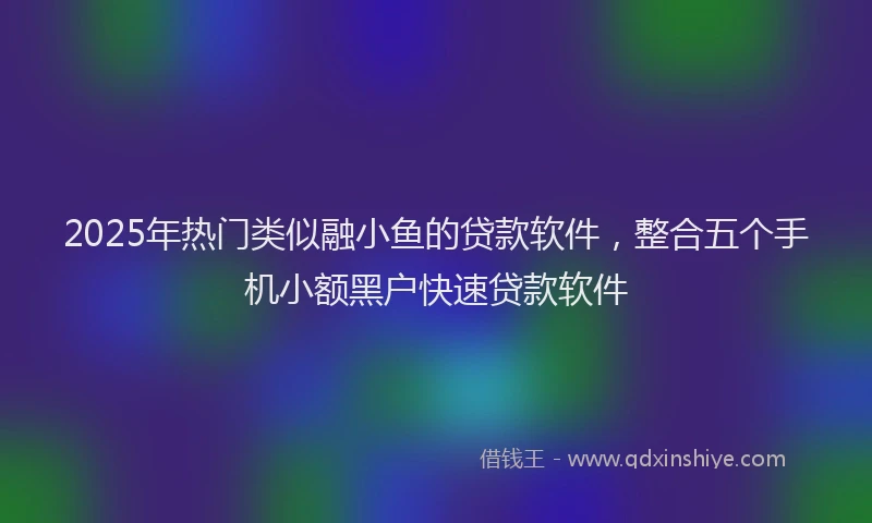 2025年热门类似融小鱼的贷款软件，整合五个手机小额黑户快速贷款软件