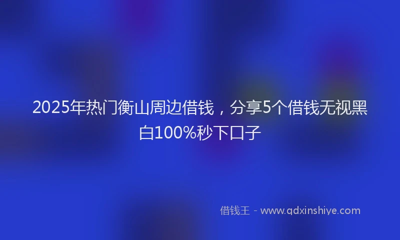 2025年热门衡山周边借钱，分享5个借钱无视黑白100%秒下口子