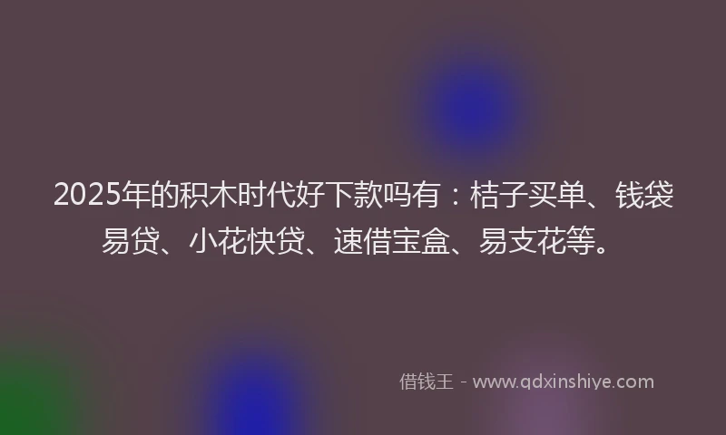 2025年的积木时代好下款吗有：桔子买单、钱袋易贷、小花快贷、速借宝盒、易支花等。