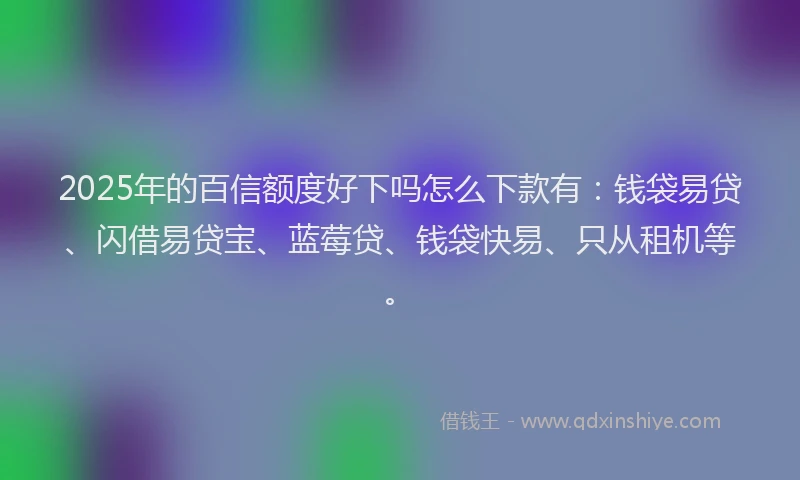 2025年的百信额度好下吗怎么下款有：钱袋易贷、闪借易贷宝、蓝莓贷、钱袋快易、只从租机等。