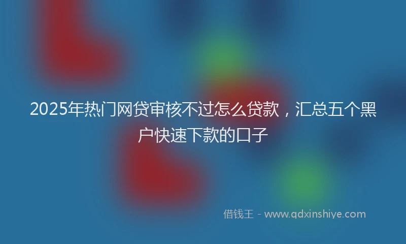 2025年热门网贷审核不过怎么贷款，汇总五个黑户快速下款的口子