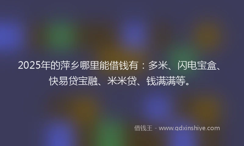 2025年的萍乡哪里能借钱有：多米、闪电宝盒、快易贷宝融、米米贷、钱满满等。