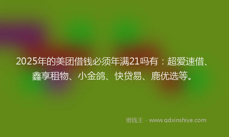 2025年的美团借钱必须年满21吗有：超爱速借、鑫享租物、小金鸽、快贷易、鹿优选等。