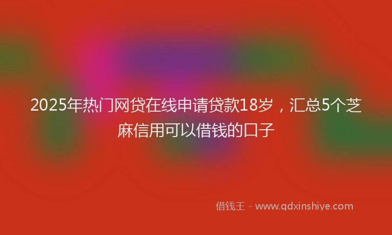 2025年热门网贷在线申请贷款18岁，汇总5个芝麻信用可以借钱的口子