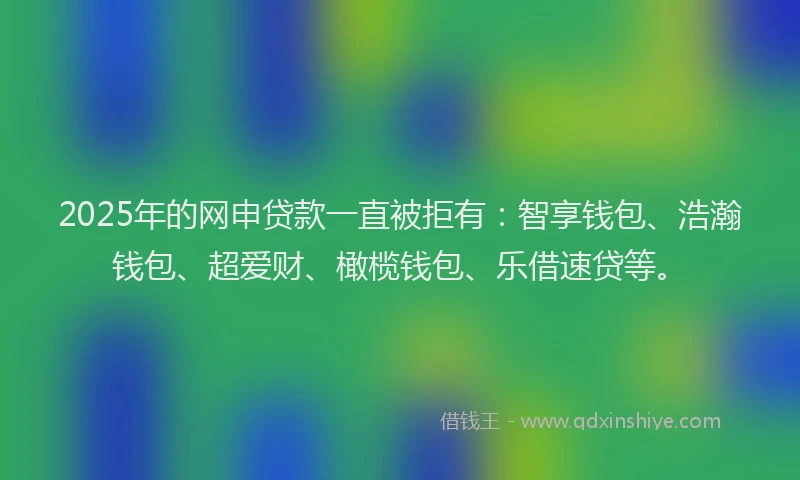 2025年的网申贷款一直被拒有：智享钱包、浩瀚钱包、超爱财、橄榄钱包、乐借速贷等。