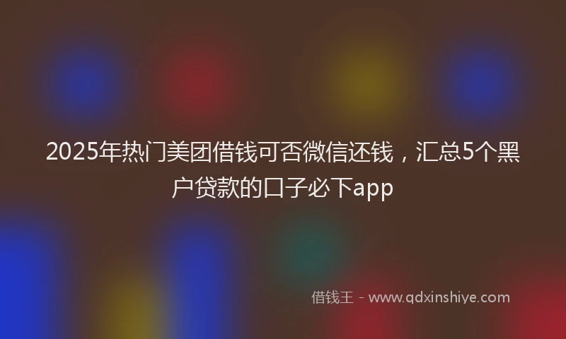 2025年热门美团借钱可否微信还钱，汇总5个黑户贷款的口子必下app