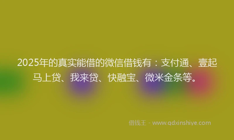2025年的真实能借的微信借钱有：支付通、壹起马上贷、我来贷、快融宝、微米金条等。