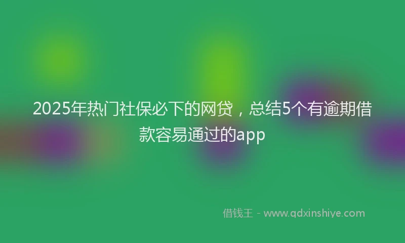 2025年热门社保必下的网贷，总结5个有逾期借款容易通过的app