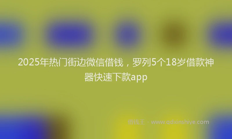 2025年热门街边微信借钱，罗列5个18岁借款神器快速下款app