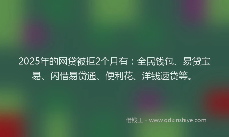 2025年的网贷被拒2个月有：全民钱包、易贷宝易、闪借易贷通、便利花、洋钱速贷等。
