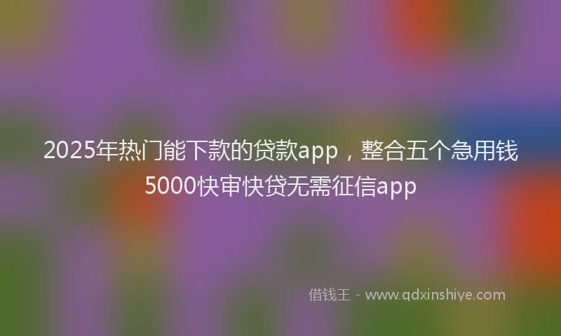 2025年热门能下款的贷款app，整合五个急用钱5000快审快贷无需征信app