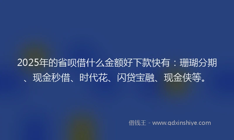 2025年的省呗借什么金额好下款快有：珊瑚分期、现金秒借、时代花、闪贷宝融、现金侠等。