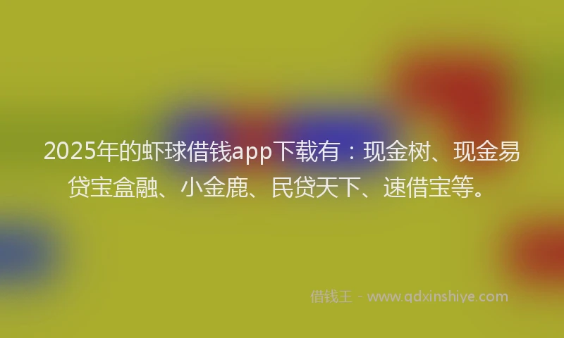 2025年的虾球借钱app下载有：现金树、现金易贷宝盒融、小金鹿、民贷天下、速借宝等。