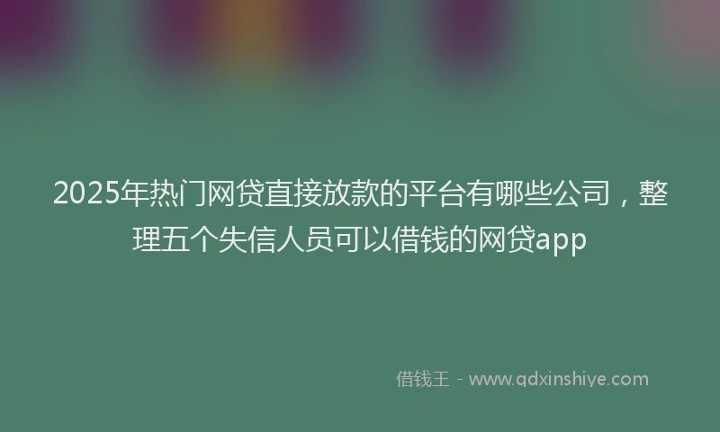2025年热门网贷直接放款的平台有哪些公司，整理五个失信人员可以借钱的网贷app