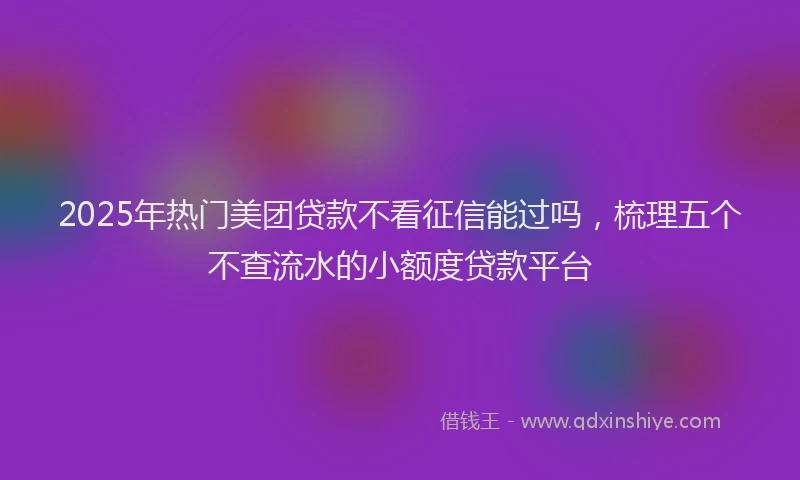 2025年热门美团贷款不看征信能过吗，梳理五个不查流水的小额度贷款平台