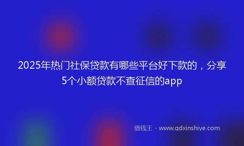 2025年热门社保贷款有哪些平台好下款的，分享5个小额贷款不查征信的app