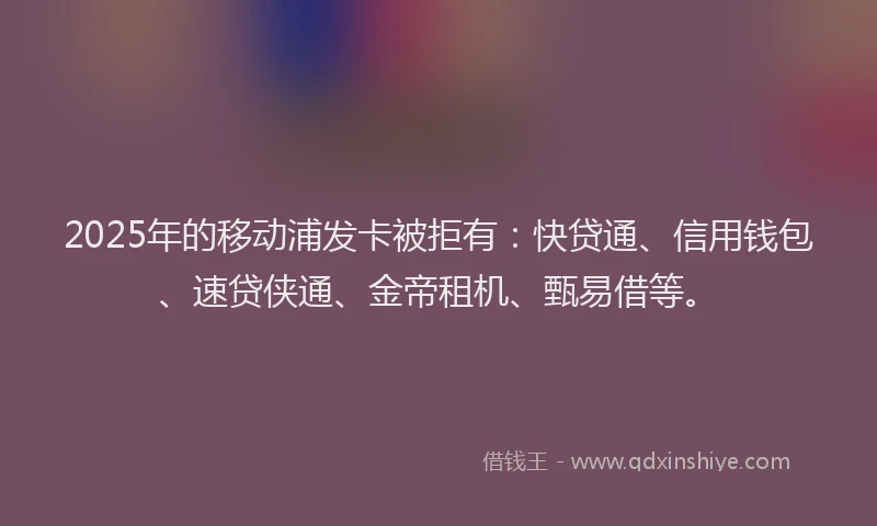 2025年的移动浦发卡被拒有：快贷通、信用钱包、速贷侠通、金帝租机、甄易借等。