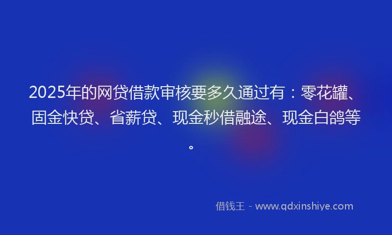 2025年的网贷借款审核要多久通过有：零花罐、固金快贷、省薪贷、现金秒借融途、现金白鸽等。