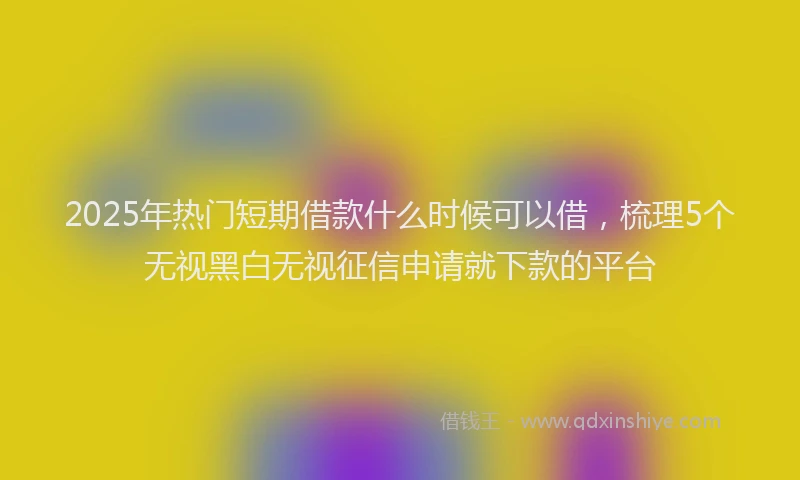 2025年热门短期借款什么时候可以借，梳理5个无视黑白无视征信申请就下款的平台