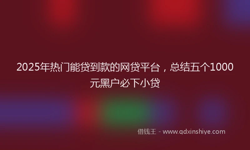 2025年热门能贷到款的网贷平台，总结五个1000元黑户必下小贷