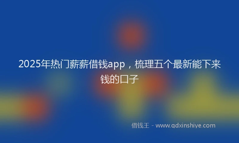 2025年热门薪薪借钱app，梳理五个最新能下来钱的口子