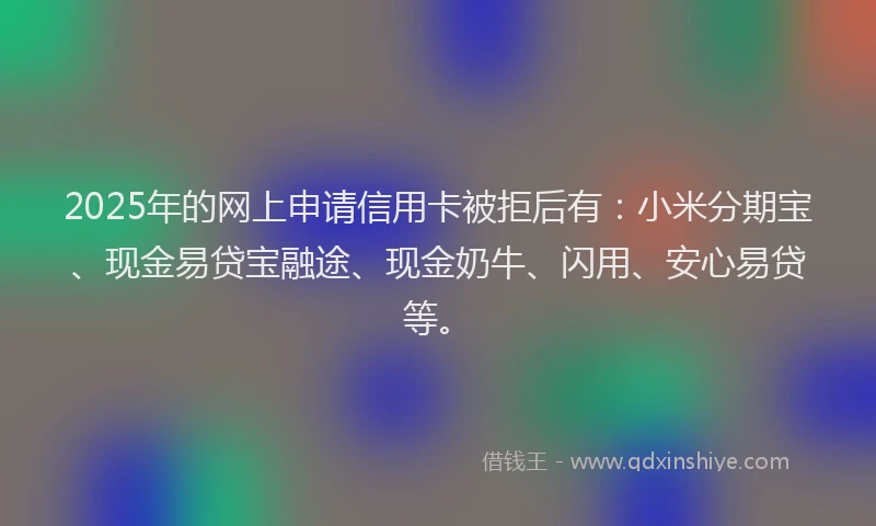 2025年的网上申请信用卡被拒后有：小米分期宝、现金易贷宝融途、现金奶牛、闪用、安心易贷等。