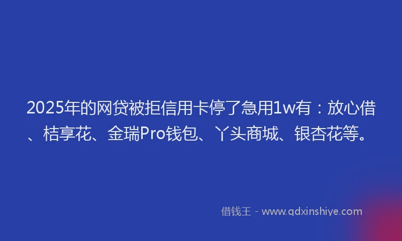 2025年的网贷被拒信用卡停了急用1w有：放心借、桔享花、金瑞Pro钱包、丫头商城、银杏花等。