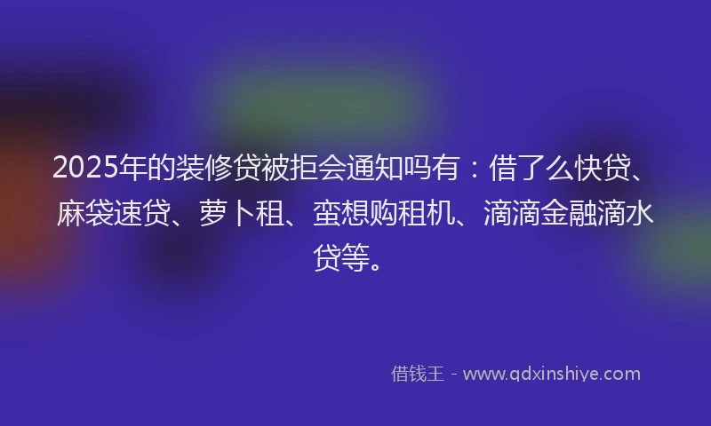 2025年的装修贷被拒会通知吗有：借了么快贷、麻袋速贷、萝卜租、蛮想购租机、滴滴金融滴水贷等。