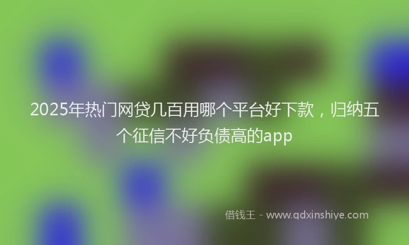 2025年热门网贷几百用哪个平台好下款，归纳五个征信不好负债高的app