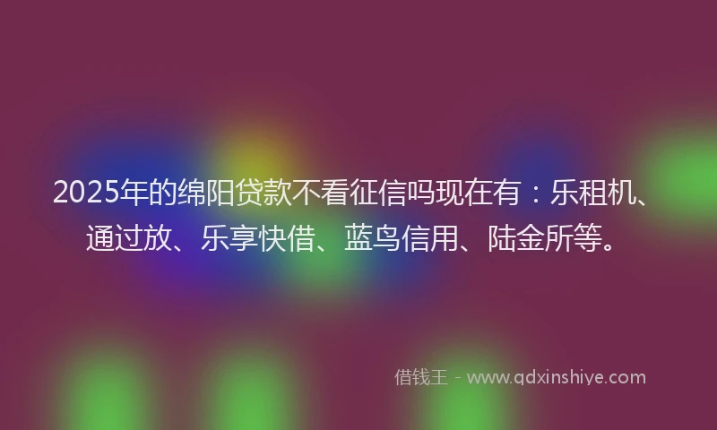 2025年的绵阳贷款不看征信吗现在有：乐租机、通过放、乐享快借、蓝鸟信用、陆金所等。