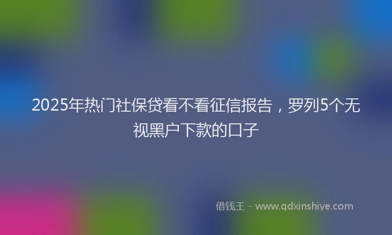 2025年热门社保贷看不看征信报告，罗列5个无视黑户下款的口子