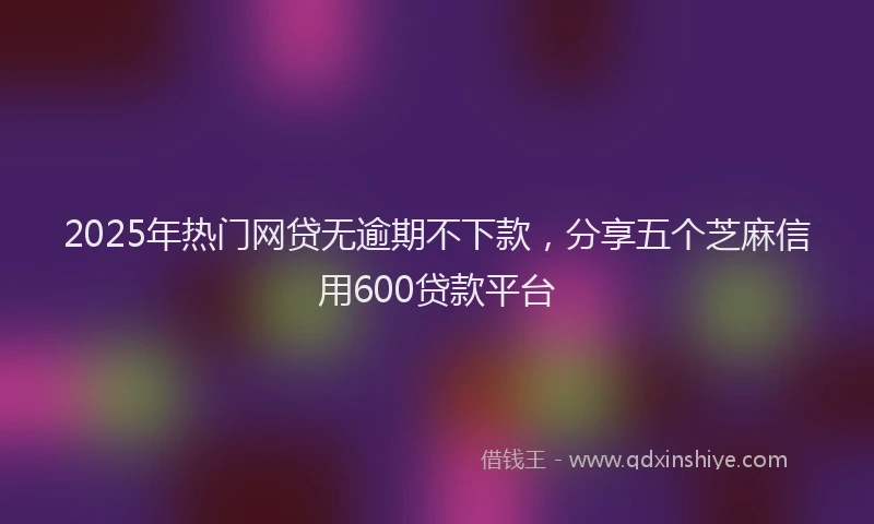2025年热门网贷无逾期不下款，分享五个芝麻信用600贷款平台