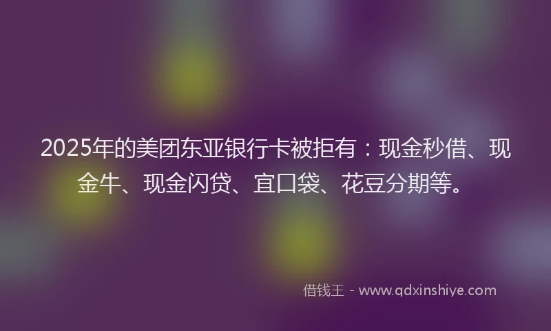 2025年的美团东亚银行卡被拒有：现金秒借、现金牛、现金闪贷、宜口袋、花豆分期等。