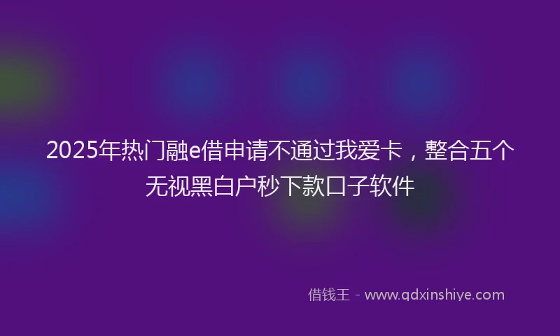 2025年热门融e借申请不通过我爱卡，整合五个无视黑白户秒下款口子软件