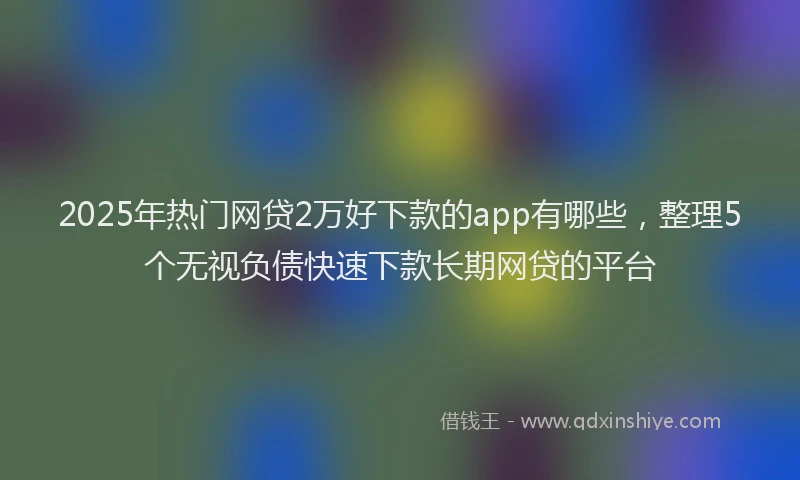 2025年热门网贷2万好下款的app有哪些，整理5个无视负债快速下款长期网贷的平台