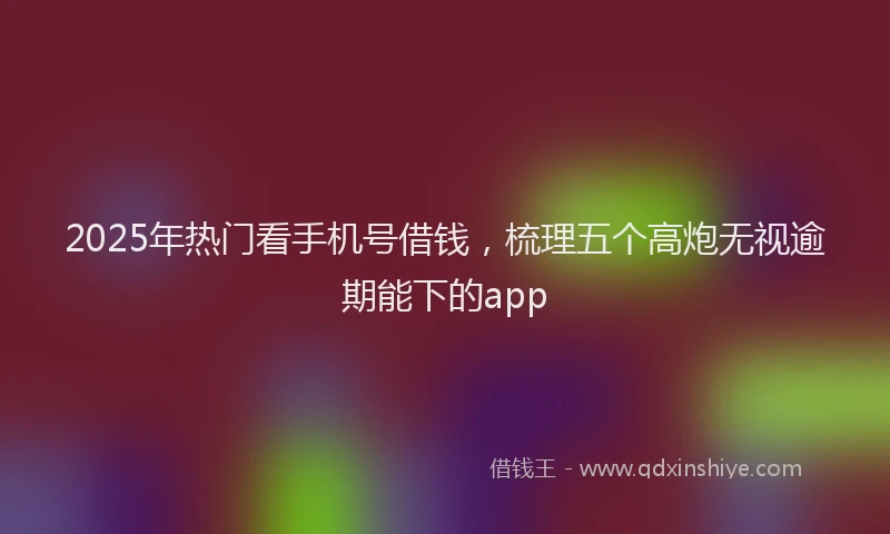 2025年热门看手机号借钱，梳理五个高炮无视逾期能下的app