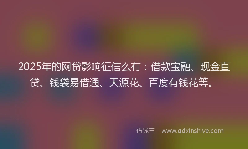 2025年的网贷影响征信么有：借款宝融、现金直贷、钱袋易借通、天源花、百度有钱花等。