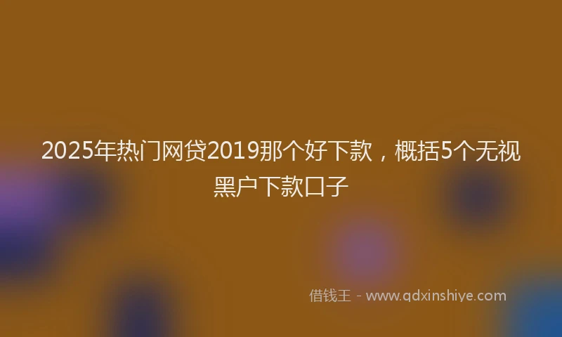 2025年热门网贷2019那个好下款，概括5个无视黑户下款口子