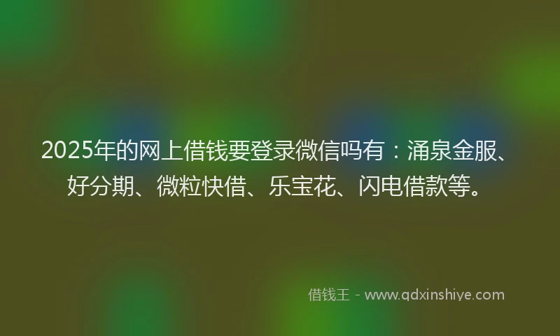 2025年的网上借钱要登录微信吗有：涌泉金服、好分期、微粒快借、乐宝花、闪电借款等。