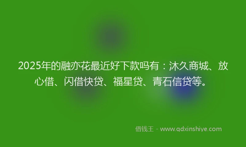 2025年的融亦花最近好下款吗有：沐久商城、放心借、闪借快贷、福星贷、青石信贷等。