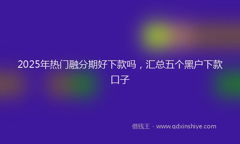 2025年热门融分期好下款吗，汇总五个黑户下款口子