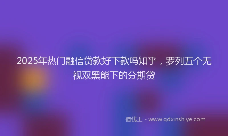 2025年热门融信贷款好下款吗知乎，罗列五个无视双黑能下的分期贷