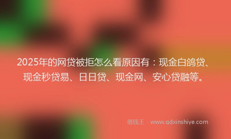 2025年的网贷被拒怎么看原因有：现金白鸽贷、现金秒贷易、日日贷、现金网、安心贷融等。