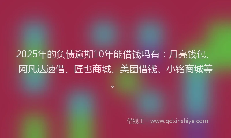 2025年的负债逾期10年能借钱吗有：月亮钱包、阿凡达速借、匠也商城、美团借钱、小铭商城等。