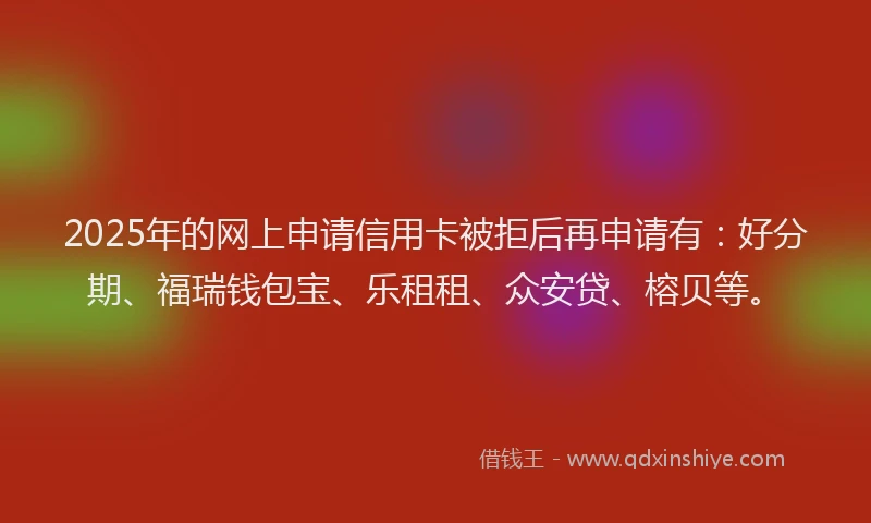 2025年的网上申请信用卡被拒后再申请有：好分期、福瑞钱包宝、乐租租、众安贷、榕贝等。
