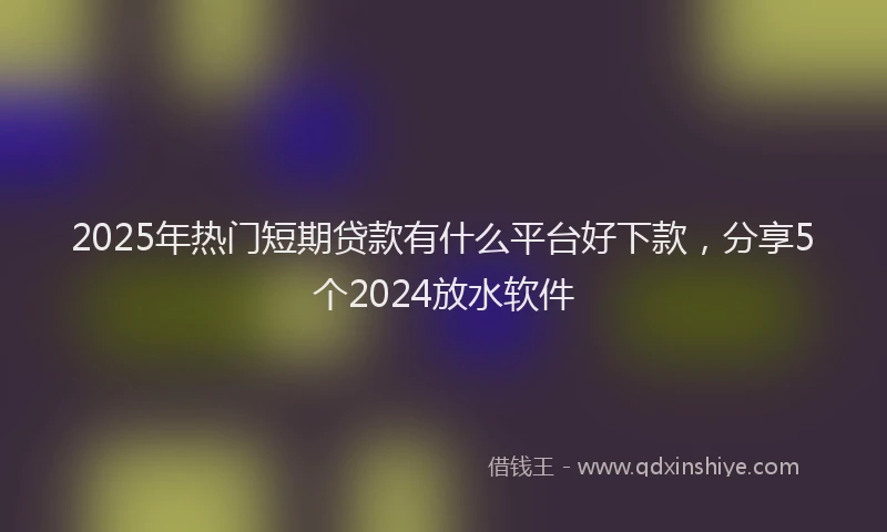 2025年热门短期贷款有什么平台好下款，分享5个2024放水软件
