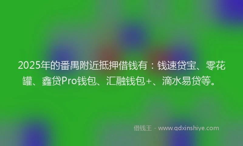 2025年的番禺附近抵押借钱有：钱速贷宝、零花罐、鑫贷Pro钱包、汇融钱包+、滴水易贷等。
