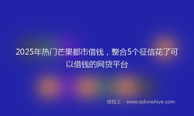 2025年热门芒果都市借钱，整合5个征信花了可以借钱的网贷平台